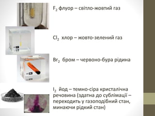 F2 флуор – світло-жовтий газ 
Cl2 хлор – жовто-зелений газ 
Br2 бром – червоно-бура рідина 
I2 йод – темно-сіра кристалічна 
речовина (здатна до сублімації – 
переходить у газоподібний стан, 
минаючи рідкий стан) 
 