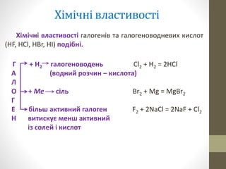 Хімічні властивості 
Хімічні властивості галогенів та галогеноводневих кислот 
(HF, HCl, HBr, HI) подібні. 
Г + Н2 галогеноводень Cl2 + H2 = 2HCl 
А (водний розчин – кислота) 
Л 
О + Ме сіль Br2 + Mg = MgBr2 
Г 
Е більш активний галоген F2 + 2NaCl = 2NaF + Cl2 
Н витискує менш активний 
із солей і кислот 
 