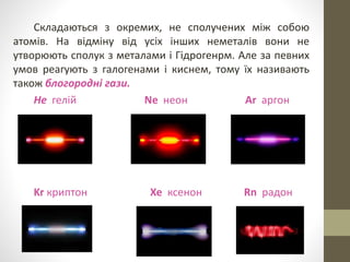 Складаються з окремих, не сполучених між собою 
атомів. На відміну від усіх інших неметалів вони не 
утворюють сполук з металами і Гідрогенрм. Але за певних 
умов реагують з галогенами і киснем, тому їх називають 
також блогородні гази. 
Не гелій Ne неон Ar аргон 
Kr криптон Xe ксенон Rn радон 
 