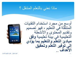 أوسع من مجرد استخدام التقنيات 
المتنقلة في التعليم ، فهو تصميم 
وتقديم المحتوى والأنشطة 
التعليمية في بيئة تعليمية وفق 
مبادئ التعلم والتعليم بما يؤدي 
إلى توفير التعلم وتحقيق 
الأهداف .. 
ماذا نعني بالتعلم المتنقل ؟ 
11 التعلم المتنقل .. القفزة التعليمية القادمة 
 