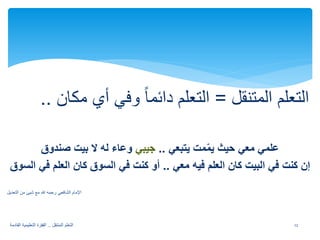 التعلم المتنقل = التعلم دائما وفي أي مكان .. 
علمي معي حيث يمّ مت يتبعي .. جيبي وعاء له لا بيت صندوق 
إن كنت في البيت كان العلم فيه معي .. أو كنت في السوق كان العلم في السوق 
الإمام الشافعي رحمه لله مع شيئ من التعديل 
12 التعلم المتنقل .. القفزة التعليمية القادمة 
 