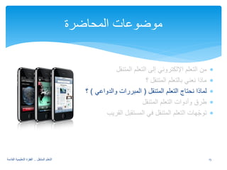 ∗ من التعلم الإلكتروني إلى التعلم المتنقل 
∗ ماذا نعني بالتعلم المتنقل ؟ 
∗ لماذا نحتاج التعلم المتنقل ( المبررات والدواعي ) ؟ 
∗ طرق وأدوات التعلم المتنقل 
∗ توجّهات التعلم المتنقل في المستقبل القريب 
موضوعات المحاضرة 
15 التعلم المتنقل .. القفزة التعليمية القادمة 
 