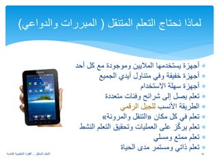 ∗ أجهزة يستخدمها الملايين وموجودة مع كل أحد 
∗ أجهزة خفيفة وفي متناول أيدي الجميع 
∗ أجهزة سهلة الاستخدام 
∗ تعلم يصل إلى شرائح وفئات متعددة 
∗ الطريقة الأنسب للجيل الرقمي 
« التنقل والمرونة » ∗ تعلم في كل مكان 
∗ تعلم يركّز على العمليات وتحقيق التعلم النشط 
∗ تعلم ممتع ومسلي 
∗ تعلم ذاتي ومستمر مدى الحياة 
لماذا نحتاج التعلم المتنقل ( المبررات والدواعي) 
16 التعلم المتنقل .. القفزة التعليمية القادمة 
 