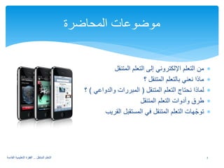 ∗ من التعلم الإلكتروني إلى التعلم المتنقل 
∗ ماذا نعني بالتعلم المتنقل ؟ 
∗ لماذا نحتاج التعلم المتنقل ( المبررات والدواعي ) ؟ 
∗ طرق وأدوات التعلم المتنقل 
∗ توجّهات التعلم المتنقل في المستقبل القريب 
موضوعات المحاضرة 
2 التعلم المتنقل .. القفزة التعليمية القادمة 
 