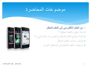 ∗ من التعلم الإلكتروني إلى التعلم المتنقل 
∗ ماذا نعني بالتعلم المتنقل ؟ 
∗ لماذا نحتاج التعلم المتنقل ( المبررات والدواعي ) ؟ 
∗ طرق وأدوات التعلم المتنقل 
∗ توجّهات التعلم المتنقل في المستقبل القريب 
موضوعات المحاضرة 
3 التعلم المتنقل .. القفزة التعليمية القادمة 
 