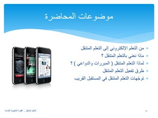 ∗ من التعلم الإلكتروني إلى التعلم المتنقل 
∗ ماذا نعني بالتعلم المتنقل ؟ 
∗ لماذا التعلم المتنقل ( المبررات والدواعي ) ؟ 
∗ طرق تفعيل التعلم المتنقل 
∗ توجّهات التعلم المتنقل في المستقبل القريب 
موضوعات المحاضرة 
31 التعلم المتنقل .. القفزة التعليمية القادمة 
 