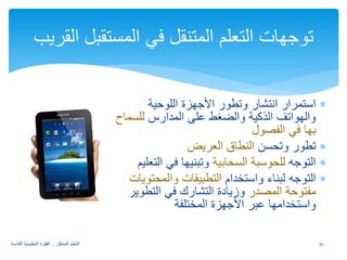 ∗ استمرار انتشار وتطور الأجهزة اللوحية 
والهواتف الذكية والضغط على المدارس للسماح 
بها في الفصول 
∗ تطور وتحسن النطاق العريض 
∗ التوجه للحوسبة السحابية وتبنيها في التعليم 
∗ التوجه لبناء واستخدام التطبيقات والمحتويات 
مفتوحة المصدر وزيادة التشارك في التطوير 
واستخدامها عبر الأجهزة المختلفة 
توجهات التعلم المتنقل في المستقبل القريب 
32 التعلم المتنقل .. القفزة التعليمية القادمة 
 