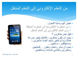 ∗ نعيش اليوم بداية التحول : 
∗ من الحكومة الإلكترونية إلى الحكومة المتنقلة 
∗ ومن التعلم الإلكتروني إلى التعلم المتنقل 
∗ فهل نحن جاهزون ؟ 
∗ يجب أن نكون جاهزين ، فالعالم يتغير بسرعة 
هائلة وما لم نتغير سنجد أنفسنا متأخرين ، 
ومستهلكين ، وسلبيين .. 
∗ يجب أن نبادر ونعمل ونطور .. كمنتجين 
ومطورين ومقدمي خدمات ومستفيدين . 
من التعلم الإلكتروني إلى التعلم المتنقل 
4 التعلم المتنقل .. القفزة التعليمية القادمة 
 