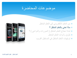 ∗ من التعلم الإلكتروني إلى التعلم المتنقل 
∗ ماذا نعني بالتعلم المتنقل ؟ 
∗ لماذا نحتاج التعلم المتنقل ( المبررات والدواعي ) ؟ 
∗ طرق وأدوات التعلم المتنقل 
∗ توجّهات التعلم المتنقل في المستقبل القريب 
موضوعات المحاضرة 
5 التعلم المتنقل .. القفزة التعليمية القادمة 
 