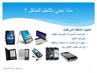 الأجهزة المتنقلة التي نقصد 
∗ الحاسبات المحمولة واللوحية والكفية 
∗ الهواتف الذكية 
MP ∗ أجهزة البودكاست + مشغلات 3 
∗ قارئات الكتب الإلكترونية 
ماذا نعني بالتعلم المتنقل ؟ 
6 التعلم المتنقل .. القفزة التعليمية القادمة 
 