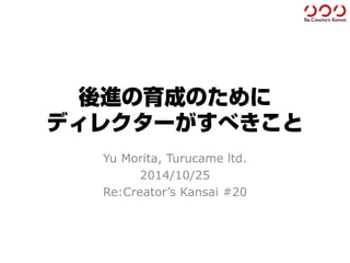 後進の育成のために ディレクターがすべきこと 
Yu Morita, Turucameltd. 
2014/10/25 
Re:Creator’sKansai#20  