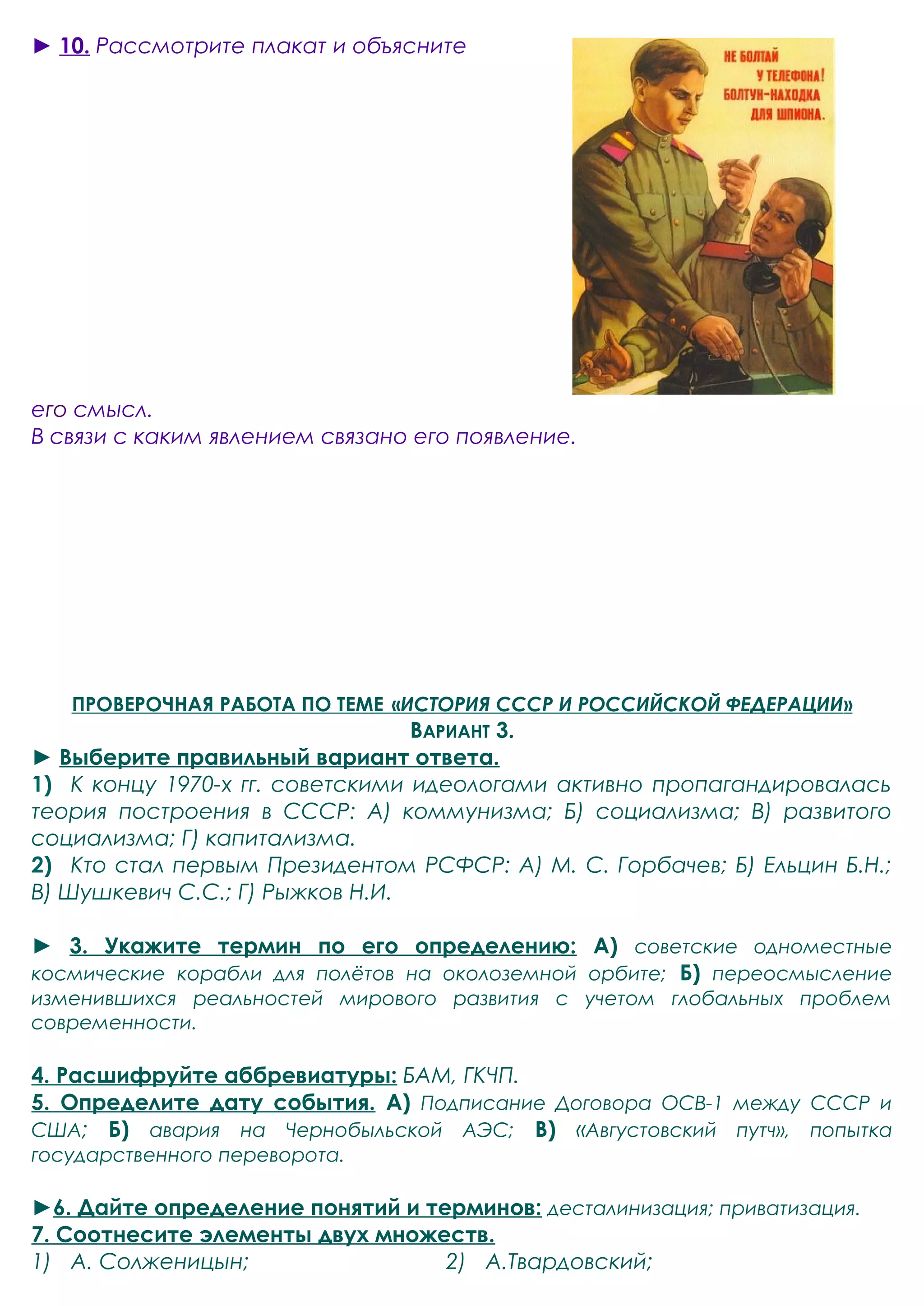 ► 10. Рассмотрите плакат и объясните 
его смысл. 
В связи с каким явлением связано его появление. 
ПРОВЕРОЧНАЯ РАБОТА ПО ТЕМЕ « ИСТОРИЯ СССР И РОССИЙСКОЙ ФЕДЕРАЦИИ » 
ВАРИАНТ 3. 
► Выберите правильный вариант ответа. 
1) К концу 1970-х гг. советскими идеологами активно пропагандировалась 
теория построения в СССР: А) коммунизма; Б) социализма; В) развитого 
социализма; Г) капитализма. 
2) Кто стал первым Президентом РСФСР: А) М. С. Горбачев; Б) Ельцин Б.Н.; 
В) Шушкевич С.С.; Г) Рыжков Н.И. 
► 3. Укажите термин по его определению: А) советские одноместные 
космические корабли для полётов на околоземной орбите; Б) переосмысление 
изменившихся реальностей мирового развития с учетом глобальных проблем 
современности. 
4. Расшифруйте аббревиатуры: БАМ, ГКЧП. 
5. Определите дату события. А) Подписание Договора ОСВ-1 между СССР и 
США; Б) авария на Чернобыльской АЭС; В) «Августовский путч», попытка 
государственного переворота. 
►6. Дайте определение понятий и терминов: десталинизация; приватизация. 
7. Соотнесите элементы двух множеств. 
1) А. Солженицын; 2) А.Твардовский; 
 