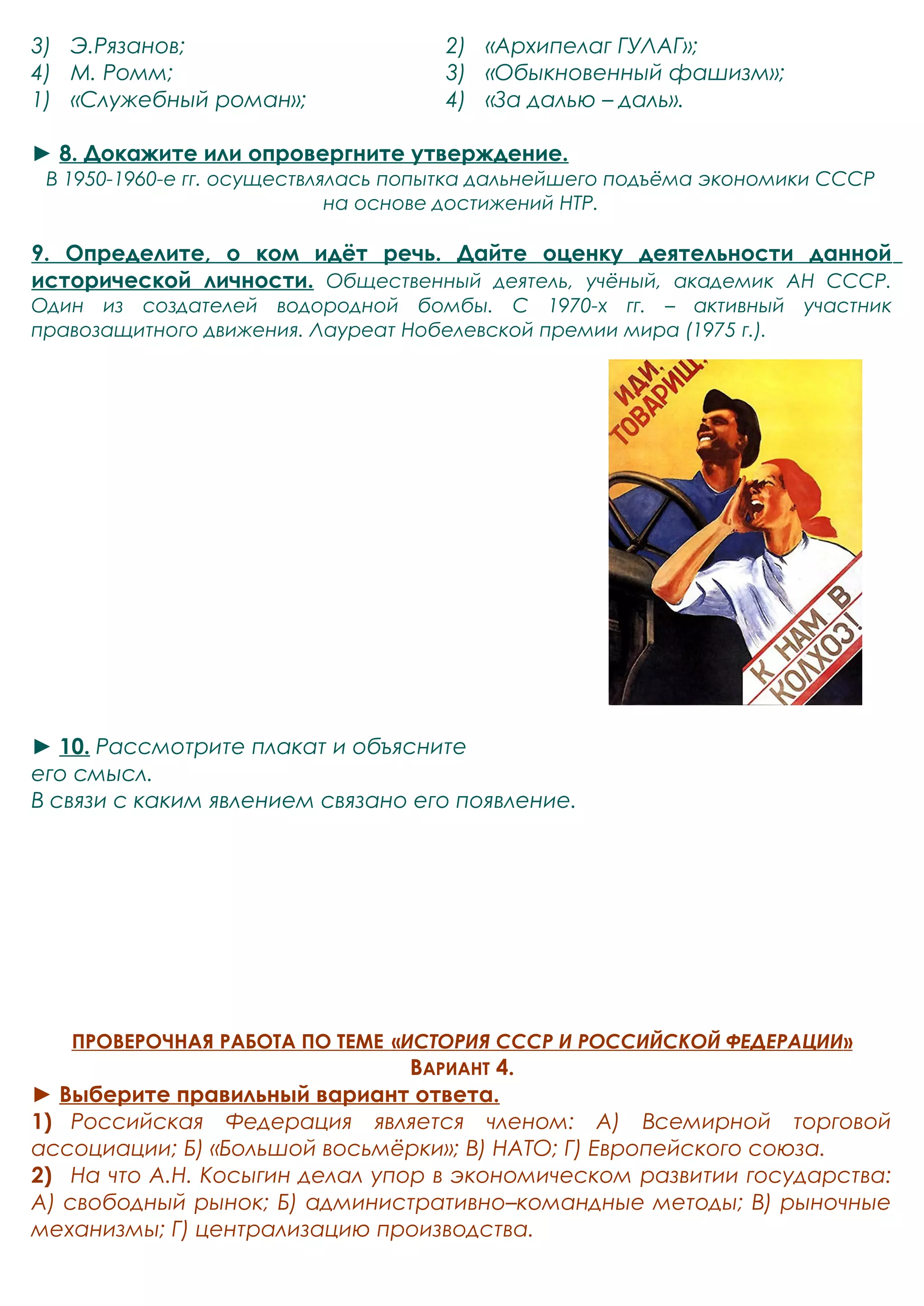 3) Э.Рязанов; 
4) М. Ромм; 
1) «Служебный роман»; 
2) «Архипелаг ГУЛАГ»; 
3) «Обыкновенный фашизм»; 
4) «За далью – даль». 
► 8. Докажите или опровергните утверждение. 
В 1950-1960-е гг. осуществлялась попытка дальнейшего подъёма экономики СССР 
на основе достижений НТР. 
9. Определите, о ком идёт речь. Дайте оценку деятельности данной 
исторической личности. Общественный деятель, учёный, академик АН СССР. 
Один из создателей водородной бомбы. С 1970-х гг. – активный участник 
правозащитного движения. Лауреат Нобелевской премии мира (1975 г.). 
► 10. Рассмотрите плакат и объясните 
его смысл. 
В связи с каким явлением связано его появление. 
ПРОВЕРОЧНАЯ РАБОТА ПО ТЕМЕ « ИСТОРИЯ СССР И РОССИЙСКОЙ ФЕДЕРАЦИИ » 
ВАРИАНТ 4. 
► Выберите правильный вариант ответа. 
1) Российская Федерация является членом: А) Всемирной торговой 
ассоциации; Б) «Большой восьмёрки»; В) НАТО; Г) Европейского союза. 
2) На что А.Н. Косыгин делал упор в экономическом развитии государства: 
А) свободный рынок; Б) административно–командные методы; В) рыночные 
механизмы; Г) централизацию производства. 
 