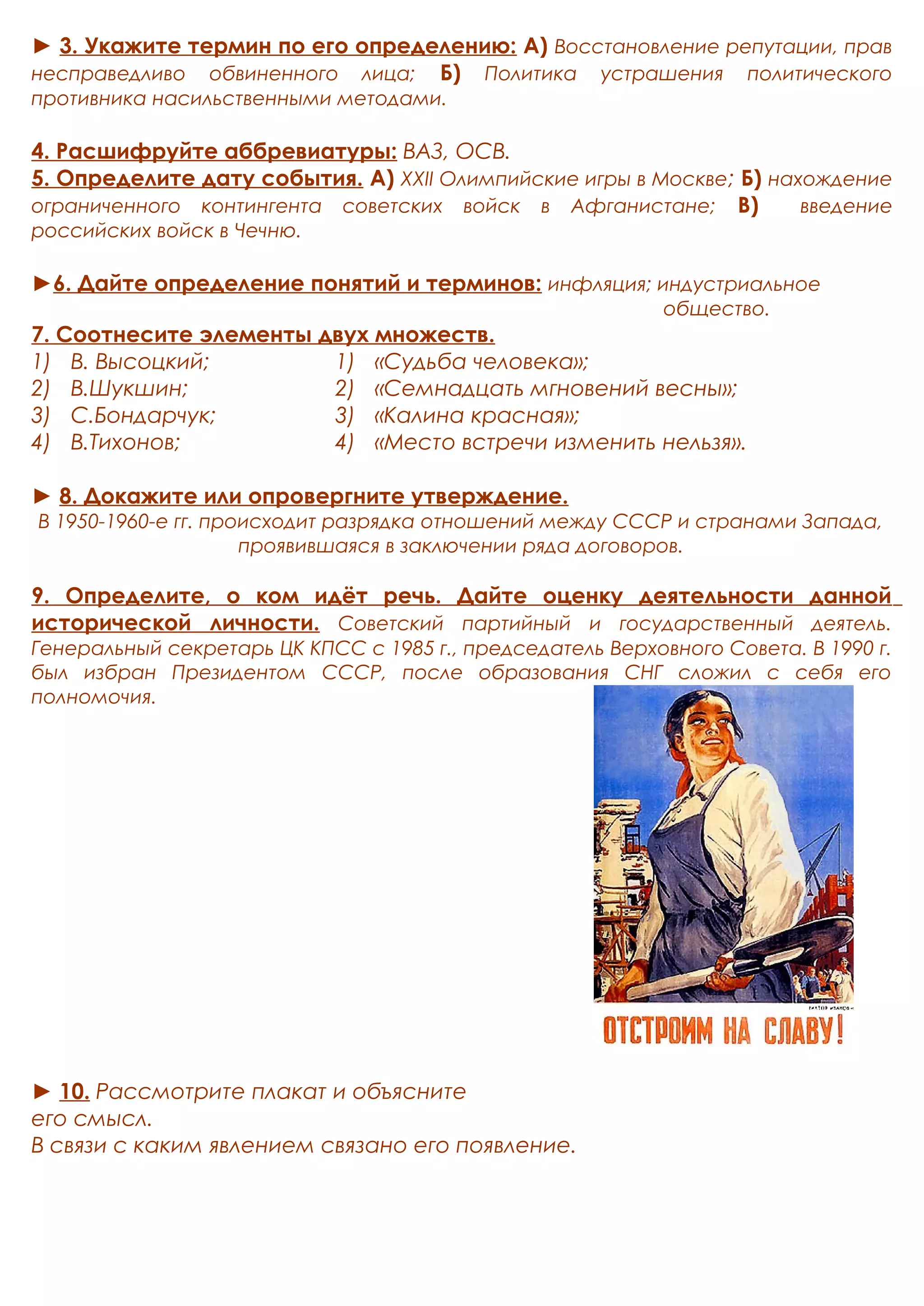 ► 3. Укажите термин по его определению: А) Восстановление репутации, прав 
несправедливо обвиненного лица; Б) Политика устрашения политического 
противника насильственными методами. 
4. Расшифруйте аббревиатуры: ВАЗ, ОСВ. 
5. Определите дату события. А) XXII Олимпийские игры в Москве; Б) нахождение 
ограниченного контингента советских войск в Афганистане; В) введение 
российских войск в Чечню. 
►6. Дайте определение понятий и терминов: инфляция; индустриальное 
общество. 
7. Соотнесите элементы двух множеств. 
1) В. Высоцкий; 
2) В.Шукшин; 
3) С.Бондарчук; 
4) В.Тихонов; 
1) «Судьба человека»; 
2) «Семнадцать мгновений весны»; 
3) «Калина красная»; 
4) «Место встречи изменить нельзя». 
► 8. Докажите или опровергните утверждение. 
В 1950-1960-е гг. происходит разрядка отношений между СССР и странами Запада, 
проявившаяся в заключении ряда договоров. 
9. Определите, о ком идёт речь. Дайте оценку деятельности данной 
исторической личности. Советский партийный и государственный деятель. 
Генеральный секретарь ЦК КПСС с 1985 г., председатель Верховного Совета. В 1990 г. 
был избран Президентом СССР, после образования СНГ сложил с себя его 
полномочия. 
► 10. Рассмотрите плакат и объясните 
его смысл. 
В связи с каким явлением связано его появление. 
 