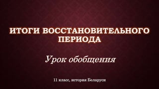 ИТОГИ ВОССТАНОВИТЕЛЬНОГО 
ПЕРИОДА 
11 класс, история Беларуси 
 