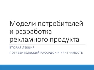 Модели потребителей
и разработка
рекламного продукта
В Т О Р А Я ЛЕ КЦ ИЯ .
ПО Т Р Е Б И Т Е Л ЬС КИ Й Р А С С У Д О К И КР И Т И Ч Н О С Т Ь