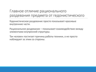Главное отличие рационального
раздевания предмета от гедонистического
Гедонистическое раздевание просто показывает красивые
внутренние части.
Рациональное раздевание – показывает взаимодействие между
элементами внутренней структуры.
Так человек постигает причину работы техники, а не просто
наблюдает за этим со стороны.