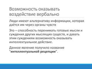 Возможность оказывать
воздействие вербально
Люди имеют альтернативу информации, которая
даётся им через органы чувств
Это – способность перенимать готовые мысли и
суждения других мыслящих существ, и давать
этим суждениям возможность оказывать
интеллектуальное действие.
Данное явление получило название
"интеллектуальной рецепции".