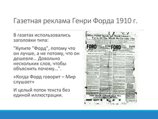 Газетная реклама Генри Форда 1910 г.
В газетах использовались
заголовки типа:
"Купите "Форд", потому что
он лучше, а не потому, что он
дешевле… Довольно
нескольких слов, чтобы
объяснить почему…".
«Когда Форд говорит – Мир
слушает»
И целый поток текста без
единой иллюстрации.