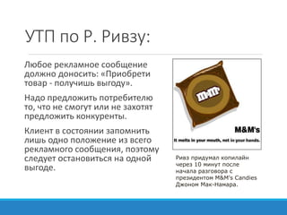 УТП по Р. Ривзу:
Любое рекламное сообщение
должно доносить: «Приобрети
товар - получишь выгоду».
Надо предложить потребителю
то, что не смогут или не захотят
предложить конкуренты.
Клиент в состоянии запомнить
лишь одно положение из всего
рекламного сообщения, поэтому
следует остановиться на одной
выгоде.
Ривз придумал копилайн
через 10 минут после
начала разговора с
президентом M&M's Candies
Джоном Мак-Намара.
