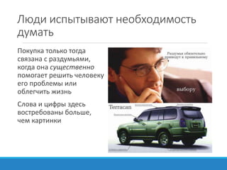 Люди испытывают необходимость
думать
Покупка только тогда
связана с раздумьями,
когда она существенно
помогает решить человеку
его проблемы или
облегчить жизнь
Слова и цифры здесь
востребованы больше,
чем картинки