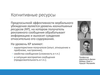 Когнитивные ресурсы
Предпосылкой эффективности вербального
убеждения является уровень когнитивных
ресурсов (КР), на котором получатель
рекламного сообщения обрабатывает
информацию и выносит суждения
относительно его содержания.
На уровень КР влияют:
◦ характеристики получателя (опыт, отношение к
проблеме, настроение),
◦ свойства сообщения (сложность и т.п.)
◦ и ситуация восприятия сообщения
(продолжительность и т.п.).
Профессор
маркетинга Джоан
Мейерс-Леви и
Прашат Малавийя