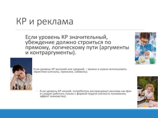 КР и реклама
Если уровень КР значительный,
убеждение должно строиться по
прямому, логическому пути (аргументы
и контраргументы).
◦ Если уровень КР высокий или средний, – можно и нужно использовать
эвристики (сигналы, признаки, символы).
◦ Если уровень КР низкий, потребитель воспринимает рекламу как фон
и следует работать только с формой подачи (лёгкость понимания,
эффект знакомства).