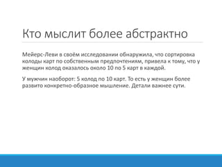 Кто мыслит более абстрактно
Мейерс-Леви в своём исследовании обнаружила, что сортировка
колоды карт по собственным предпочтениям, привела к тому, что у
женщин колод оказалось около 10 по 5 карт в каждой.
У мужчин наоборот: 5 колод по 10 карт. То есть у женщин более
развито конкретно-образное мышление. Детали важнее сути.