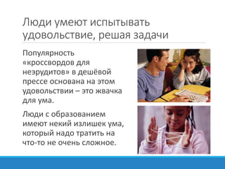 Люди умеют испытывать
удовольствие, решая задачи
Популярность
«кроссвордов для
неэрудитов» в дешёвой
прессе основана на этом
удовольствии – это жвачка
для ума.
Люди с образованием
имеют некий излишек ума,
который надо тратить на
что-то не очень сложное.