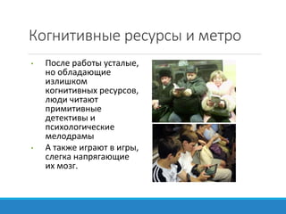 Когнитивные ресурсы и метро
• После работы усталые,
но обладающие
излишком
когнитивных ресурсов,
люди читают
примитивные
детективы и
психологические
мелодрамы
• А также играют в игры,
слегка напрягающие
их мозг.