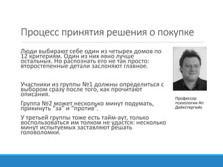Процесс принятия решения о покупке
Люди выбирают себе один из четырех домов по
12 критериям. Один из них явно лучше
остальных. Но распознать его не так просто:
второстепенные детали заслоняют главное.
Участники из группы №1 должны определиться с
выбором сразу после того, как прочитают
описания.
Группа №2 может несколько минут подумать,
прикинуть “за” и “против”.
У третьей группы тоже есть тайм-аут, только
воспользоваться им толком не удастся: несколько
минут испытуемых заставляют решать
головоломки.
Профессор
психологии Ап
Дейкстергюйс