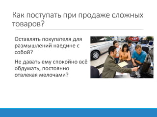 Как поступать при продаже сложных
товаров?
Оставлять покупателя для
размышлений наедине с
собой?
Не давать ему спокойно всё
обдумать, постоянно
отвлекая мелочами?