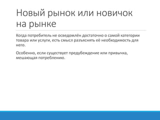 Новый рынок или новичок
на рынке
Когда потребитель не осведомлён достаточно о самой категории
товара или услуги, есть смысл разъяснять её необходимость для
него.
Особенно, если существует предубеждение или привычка,
мешающая потреблению.