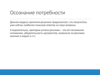 Осознание потребности
Данная модель принятия решения предполагает, что покупатель
уже сейчас озабочен поиском ответов на свои вопросы.
Следовательно, критерии успеха рекламы – это её понимание
человеком, убедительность аргументов, изменила ли реклама
мнение о марке и т.п.