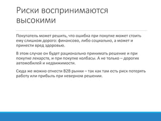 Риски воспринимаются
высокими
Покупатель может решить, что ошибка при покупке может стоить
ему слишком дорого: финансово, либо социально, а может и
принести вред здоровью.
В этом случае он будет рационально принимать решение и при
покупке лекарств, и при покупке колбасы. А не только – дорогих
автомобилей и недвижимости.
Сюда же можно отнести B2B рынки – так как там есть риск потерять
работу или прибыль при неверном решении.