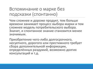 Вспоминание о марке без
подсказки (спонтанно)
Чем сложнее и дороже продукт, тем больше
времени занимает процесс выбора марки и тем
сложнее модель потребительского выбора.
Значит, и спонтанное знание становится менее
значимым.
Приобретение чего-либо долгосрочного,
несуетного, дорогого или престижного требует
сбора дополнительной информации,
определённых раздумий, возможно долгих
консультаций и т.д.