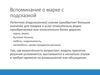 Вспоминание о марке с
подсказкой
Латентное (подсказанное) знание приобретает большое
значение для товаров и услуг относительно редко
приобретаемых или относительно более дорогих:
◦ аудио, видео,
◦ бытовая техника,
◦ мебель, недвижимость,
◦ автомобиль, кроме предметов роскоши
Там, где вовлечённость возрастает, модель принятия
решения усложняется, выстаивается в несколько этапов
и требует времени на размышления или обсуждения.
