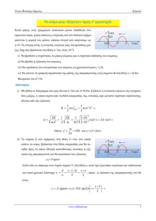 Υλικό Φυσικής-Χημείας Κύματα 
1 
1 
K  m  m A → 
K 
2 10 
2 1 2 1 
 
      
2  
 
  
d x ( 1) 
x 
      
www.ylikonet.gr 
1 
Το κύμα μας «ξέφυγε» προς τ’ αριστερά. 
Κατά μήκος ενός γραμμικού ελαστικού μέσου διαδίδεται ένα 
αρμονικό κύμα, χωρίς απώλειες ενέργειας και στο διπλανό σχήμα 
φαίνεται η μορφή του μέσου, κάποια στιγμή που παίρνουμε ως 
t0=0. Τη στιγμή αυτή, η κινητική ενέργεια μιας στοιχειώδους μά- 
ζας 2mg που βρίσκεται στη θέση x=1m, είναι 10-5J. 
(m) 
i) Να βρεθούν η συχνότητα, το μήκος κύματος και η ταχύτητα διάδοσης του κύματος. 
ii) Να βρεθεί η εξίσωση του κύματος. 
iii) Να σχεδιάστε ένα στιγμιότυπο του κύματος τη χρονική στιγμή t1=1,5s. 
iv) Να κάνετε τη γραφική παράσταση της φάσης της απομάκρυνσης ενός σημείου Β στη θέση x1=-0,4m. 
Θεωρείστε ότι π2≈10. 
Απάντηση: 
i) Με βάση το διάγραμμα που μας δίνεται λ=2m και Α=0,5m. Εξάλλου η κινητική ενέργεια της στοιχειώ- 
δους μάζας, η οποία περνά από τη θέση ισορροπίας της, συνεπώς έχει μέγιστη ταχύτητα ταλάντωσης, 
δίνεται από την εξίσωση: 
2 2 2 
max 2 
2 
rad s rad s 
m 
K 
mA A 
/ 2 / 
2 10 
0,5 
5 
6 
 
 
Οπότε f 1Hz 
2 
 
και υ=λ∙f=2m/s. 
ii) Το σημείο Σ του σχήματος στη θέση x=-1m, στο οποίο 
φτάνει το κύμα, βρίσκεται στη θέση ισορροπίας και θα κι- 
νηθεί προς τα πάνω (θετική κατεύθυνση), συνεπώς η εξί- 
σωση της απομάκρυνσή του θα ικανοποιεί την εξίσωση: 
yΣ=Α∙ημωt 
(m) 
T 
Αλλά τότε αν πάρουμε ένα τυχαίο σημείο Τ, στη θέση x, αυτό έχει ξεκινήσει νωρίτερα την ταλάντωσή 
του κατά χρονικό διάστημα 
2 
1 
2 
1 
 
 
  
  
t 
 
, οπότε η εξίσωση της απομάκρυνσής του θα 
είναι: 
 
 
  
 
2 
1 
( ) 0,5 2 1 
x 
y A  t t   t → 
y 
0,0 x 
(m) 
0,5 
1 2 
 
y 
0,0 x 
(m) 
0,5 
1 2 
 