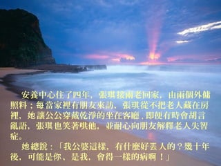 安養中心住了四年，張琪接兩老回家，由兩個外傭 
照料；每當家裡有朋友來訪，張琪從不把老人藏在房 
裡，她讓公公穿戴乾淨的坐在客廳,即便有時會胡言 
亂語，張琪也笑著哄他，並耐心向朋友解釋老人失智 
症。 
她總說:「我公婆這樣，有什麼好丟人的？幾十年 
後，可能是你、是我，會得一樣的病啊！」 
 