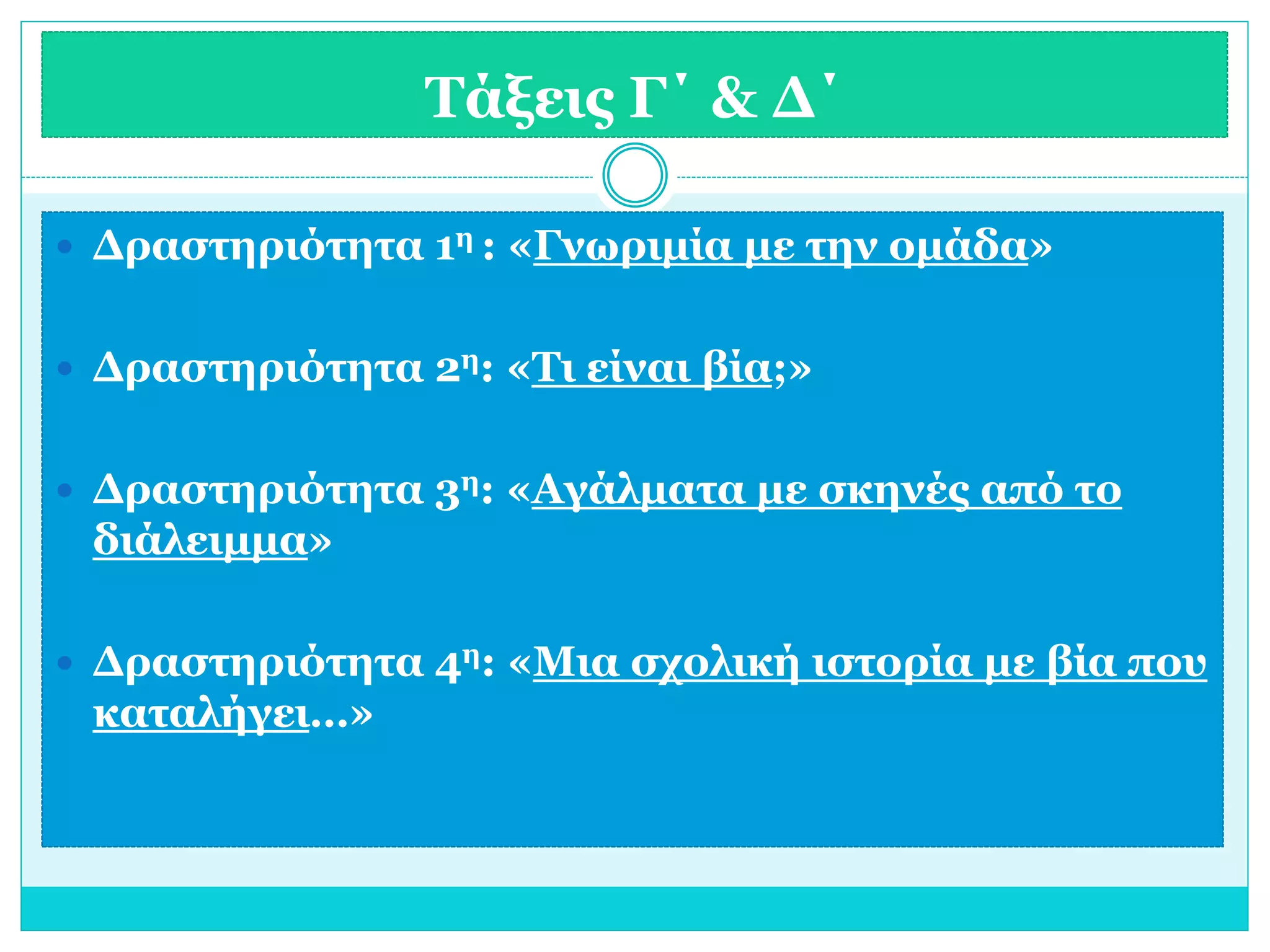 Τάξεις Γ΄ & Δ΄ 
 Δραστηριότητα 1η : «Γνωριμία με την ομάδα» 
 Δραστηριότητα 2η: «Τι είναι βία;» 
 Δραστηριότητα 3η: «Αγάλματα με σκηνές από το 
διάλειμμα» 
 Δραστηριότητα 4η: «Μια σχολική ιστορία με βία που 
καταλήγει…» 
 