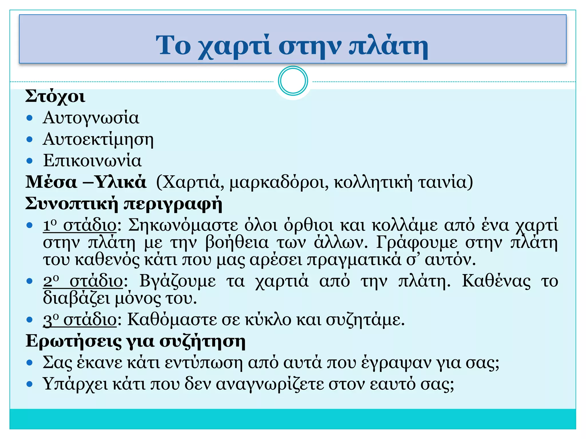 Το χαρτί στην πλάτη 
Στόχοι 
 Αυτογνωσία 
 Αυτοεκτίμηση 
 Επικοινωνία 
Μέσα –Υλικά (Χαρτιά, μαρκαδόροι, κολλητική ταινία) 
Συνοπτική περιγραφή 
 1ο στάδιο: Σηκωνόμαστε όλοι όρθιοι και κολλάμε από ένα χαρτί 
στην πλάτη με την βοήθεια των άλλων. Γράφουμε στην πλάτη 
του καθενός κάτι που μας αρέσει πραγματικά σ’ αυτόν. 
 2ο στάδιο: Βγάζουμε τα χαρτιά από την πλάτη. Καθένας το 
διαβάζει μόνος του. 
 3ο στάδιο: Καθόμαστε σε κύκλο και συζητάμε. 
Ερωτήσεις για συζήτηση 
 Σας έκανε κάτι εντύπωση από αυτά που έγραψαν για σας; 
 Υπάρχει κάτι που δεν αναγνωρίζετε στον εαυτό σας; 
 