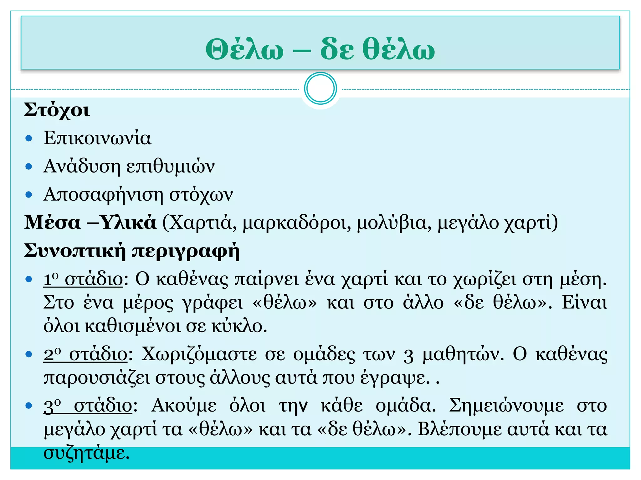 Θέλω – δε θέλω 
Στόχοι 
 Επικοινωνία 
 Ανάδυση επιθυμιών 
 Αποσαφήνιση στόχων 
Μέσα –Υλικά (Χαρτιά, μαρκαδόροι, μολύβια, μεγάλο χαρτί) 
Συνοπτική περιγραφή 
 1ο στάδιο: Ο καθένας παίρνει ένα χαρτί και το χωρίζει στη μέση. 
Στο ένα μέρος γράφει «θέλω» και στο άλλο «δε θέλω». Είναι 
όλοι καθισμένοι σε κύκλο. 
 2ο στάδιο: Χωριζόμαστε σε ομάδες των 3 μαθητών. Ο καθένας 
παρουσιάζει στους άλλους αυτά που έγραψε. . 
 3ο στάδιο: Ακούμε όλοι την κάθε ομάδα. Σημειώνουμε στο 
μεγάλο χαρτί τα «θέλω» και τα «δε θέλω». Βλέπουμε αυτά και τα 
συζητάμε. 
 