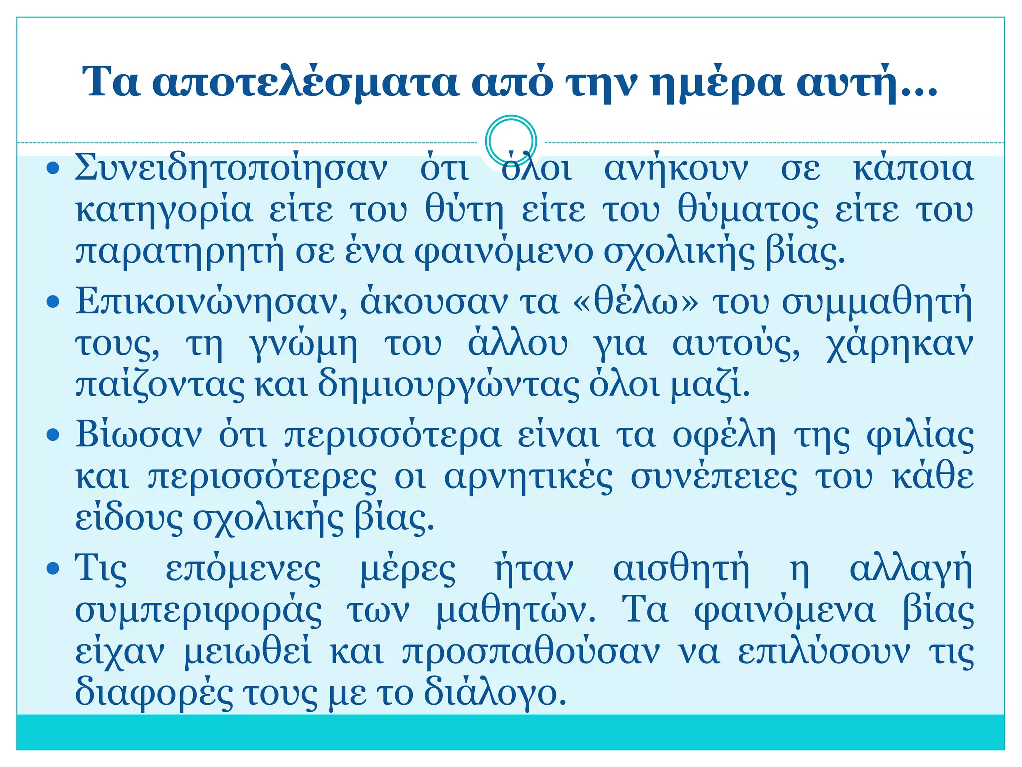 Τα αποτελέσματα από την ημέρα αυτή… 
 Συνειδητοποίησαν ότι όλοι ανήκουν σε κάποια 
κατηγορία είτε του θύτη είτε του θύματος είτε του 
παρατηρητή σε ένα φαινόμενο σχολικής βίας. 
 Επικοινώνησαν, άκουσαν τα «θέλω» του συμμαθητή 
τους, τη γνώμη του άλλου για αυτούς, χάρηκαν 
παίζοντας και δημιουργώντας όλοι μαζί. 
 Βίωσαν ότι περισσότερα είναι τα οφέλη της φιλίας 
και περισσότερες οι αρνητικές συνέπειες του κάθε 
είδους σχολικής βίας. 
 Τις επόμενες μέρες ήταν αισθητή η αλλαγή 
συμπεριφοράς των μαθητών. Τα φαινόμενα βίας 
είχαν μειωθεί και προσπαθούσαν να επιλύσουν τις 
διαφορές τους με το διάλογο. 
 