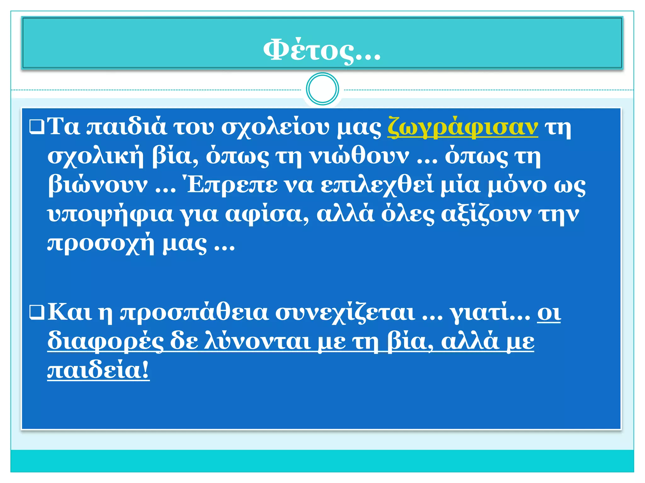 Φέτος… 
Τα παιδιά του σχολείου μας ζωγράφισαν τη 
σχολική βία, όπως τη νιώθουν … όπως τη 
βιώνουν … Έπρεπε να επιλεχθεί μία μόνο ως 
υποψήφια για αφίσα, αλλά όλες αξίζουν την 
προσοχή μας … 
Και η προσπάθεια συνεχίζεται … γιατί… οι 
διαφορές δε λύνονται με τη βία, αλλά με 
παιδεία! 
 