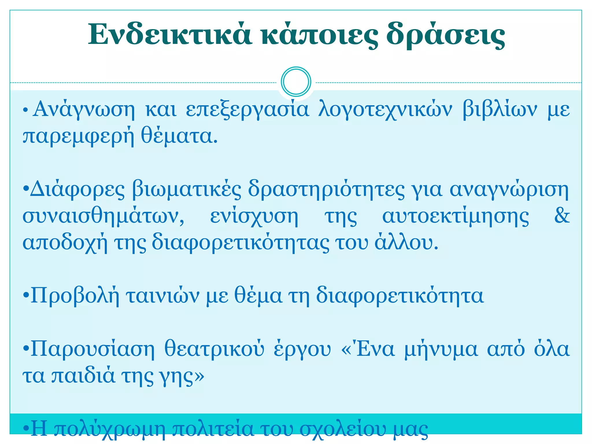 Ενδεικτικά κάποιες δράσεις 
• Ανάγνωση και επεξεργασία λογοτεχνικών βιβλίων με 
παρεμφερή θέματα. 
•Διάφορες βιωματικές δραστηριότητες για αναγνώριση 
συναισθημάτων, ενίσχυση της αυτοεκτίμησης & 
αποδοχή της διαφορετικότητας του άλλου. 
•Προβολή ταινιών με θέμα τη διαφορετικότητα 
•Παρουσίαση θεατρικού έργου «Ένα μήνυμα από όλα 
τα παιδιά της γης» 
•Η πολύχρωμη πολιτεία του σχολείου μας 
 