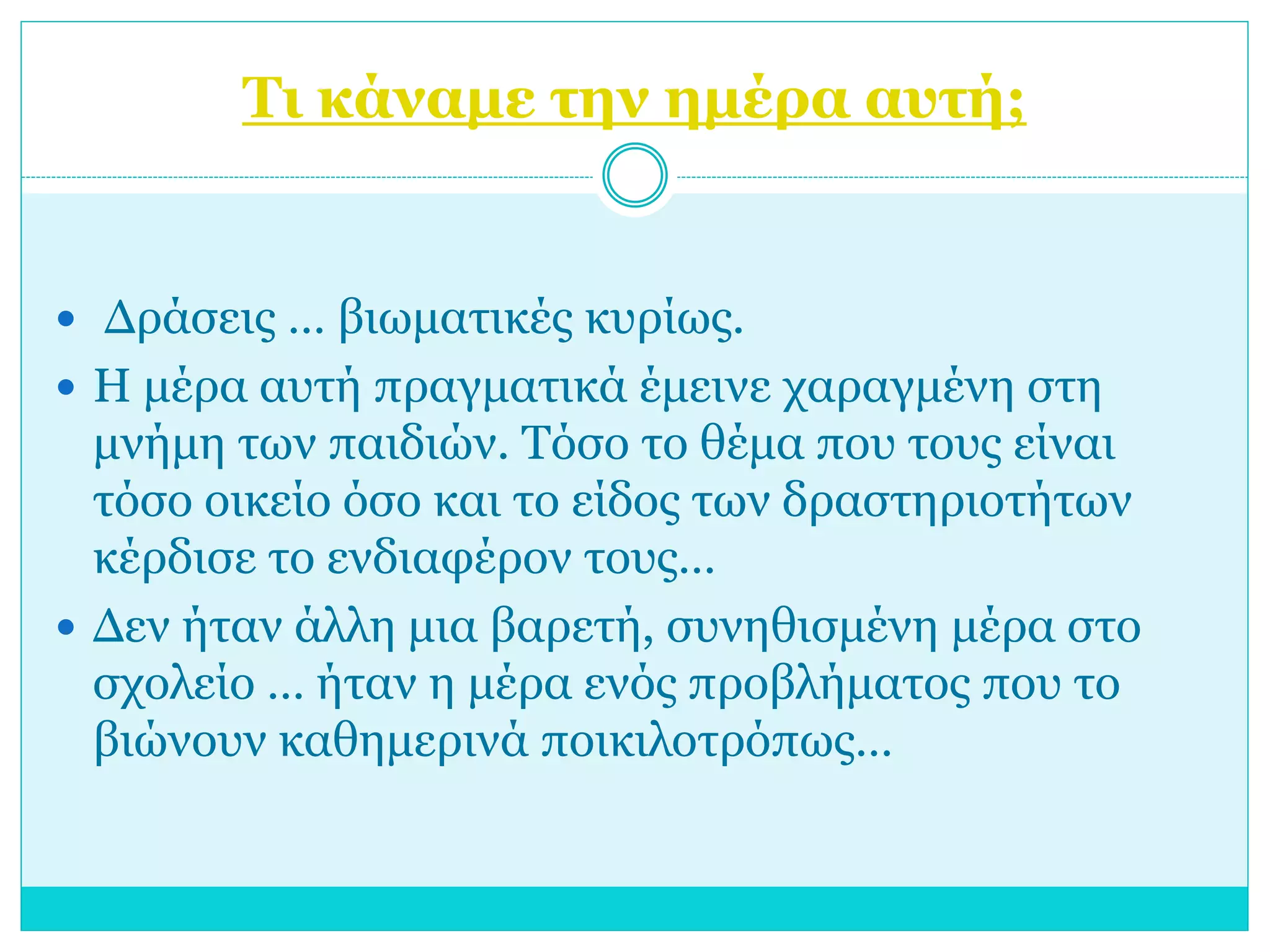 Τι κάναμε την ημέρα αυτή; 
 Δράσεις … βιωματικές κυρίως. 
 Η μέρα αυτή πραγματικά έμεινε χαραγμένη στη 
μνήμη των παιδιών. Τόσο το θέμα που τους είναι 
τόσο οικείο όσο και το είδος των δραστηριοτήτων 
κέρδισε το ενδιαφέρον τους… 
 Δεν ήταν άλλη μια βαρετή, συνηθισμένη μέρα στο 
σχολείο … ήταν η μέρα ενός προβλήματος που το 
βιώνουν καθημερινά ποικιλοτρόπως… 
 