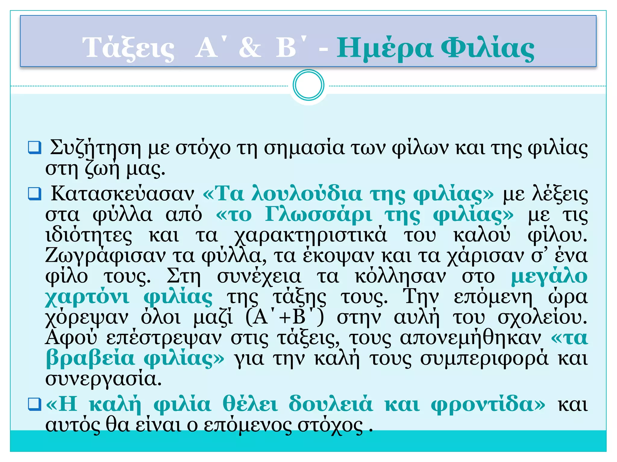 Τάξεις Α΄ & Β΄ - Ημέρα Φιλίας 
 Συζήτηση με στόχο τη σημασία των φίλων και της φιλίας 
στη ζωή μας. 
 Κατασκεύασαν «Τα λουλούδια της φιλίας» με λέξεις 
στα φύλλα από «το Γλωσσάρι της φιλίας» με τις 
ιδιότητες και τα χαρακτηριστικά του καλού φίλου. 
Ζωγράφισαν τα φύλλα, τα έκοψαν και τα χάρισαν σ’ ένα 
φίλο τους. Στη συνέχεια τα κόλλησαν στο μεγάλο 
χαρτόνι φιλίας της τάξης τους. Την επόμενη ώρα 
χόρεψαν όλοι μαζί (Α΄+Β΄) στην αυλή του σχολείου. 
Αφού επέστρεψαν στις τάξεις, τους απονεμήθηκαν «τα 
βραβεία φιλίας» για την καλή τους συμπεριφορά και 
συνεργασία. 
 «Η καλή φιλία θέλει δουλειά και φροντίδα» και 
αυτός θα είναι ο επόμενος στόχος . 
 