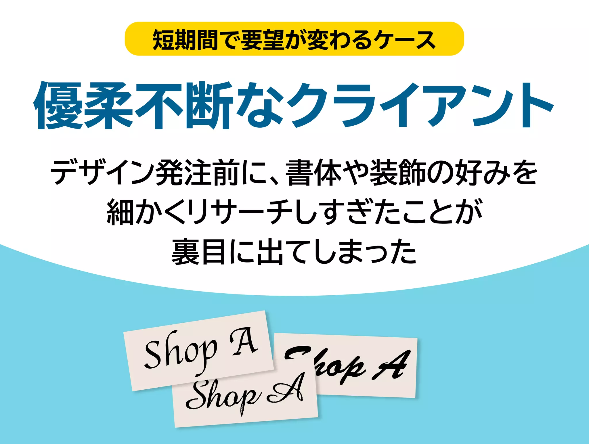 短期間で要望が変わるケース 
優柔不断なクライアント 
デザイン発注前に、書体や装飾の好みを 
細かくリサーチしすぎたことが 
裏目に出てしまった 
 