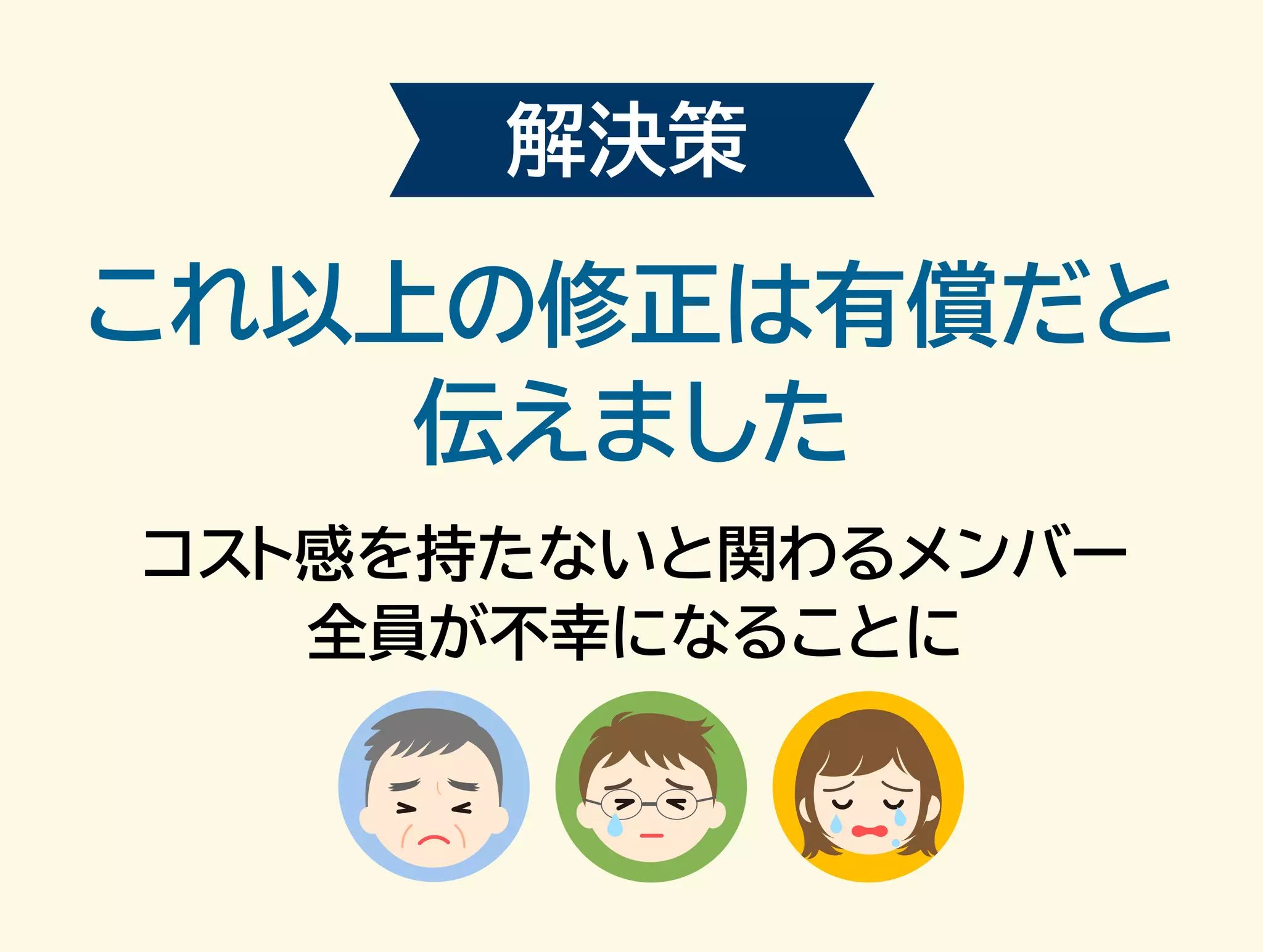 解決策 
これ以上の修正は有償だと 
伝えました 
コスト感を持たないと関わるメンバー 
全員が不幸になることに 
 