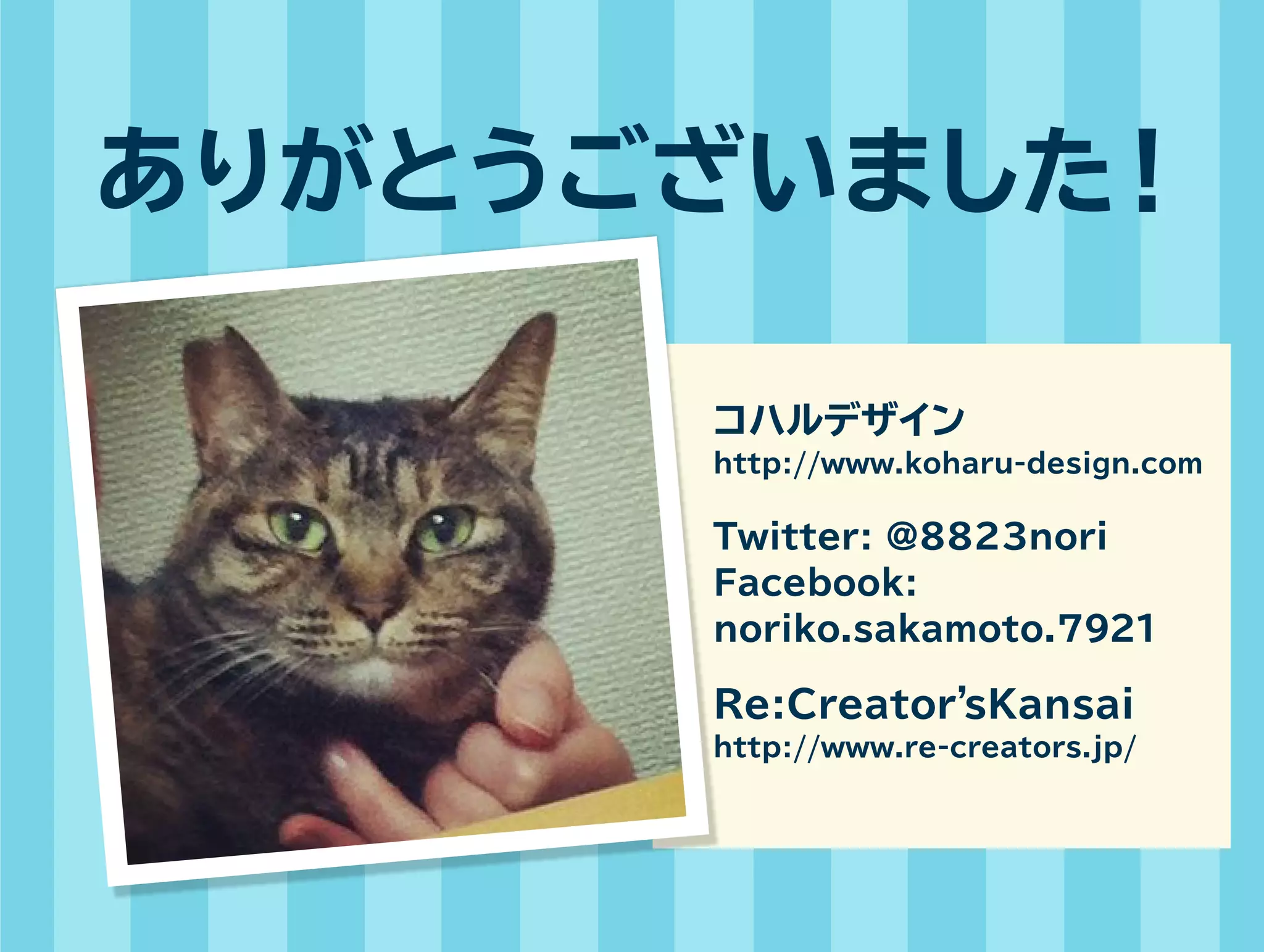 ありがとうございました！ 
コハルデザイン 
http://www.koharu-design.com 
Twitter: @8823nori 
Facebook: 
noriko.sakamoto.7921 
Re:Creator’sKansai 
http://www.re-creators.jp/ 
